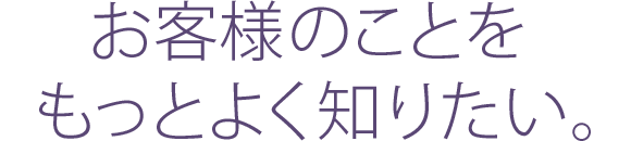 お客様のことをもっとよく知りたい。